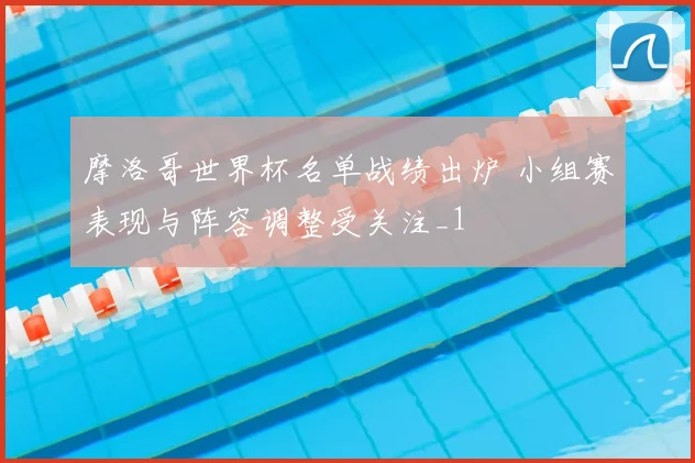 摩洛哥世界杯名单战绩出炉 小组赛表现与阵容调整受关注_1
