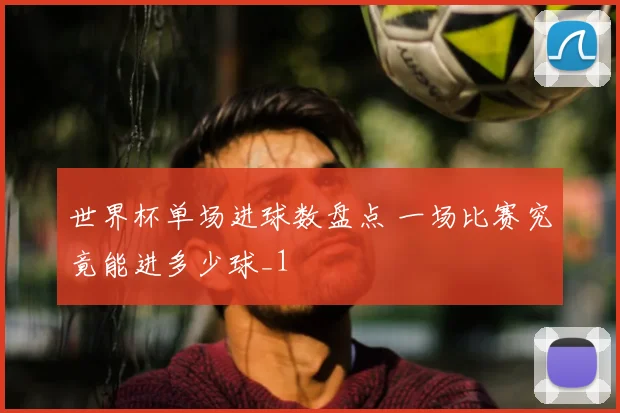 世界杯单场进球数盘点 一场比赛究竟能进多少球_1