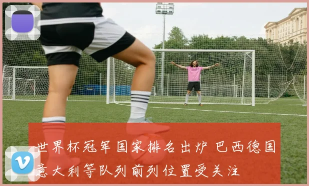 世界杯冠军国家排名出炉 巴西德国意大利等队列前列位置受关注