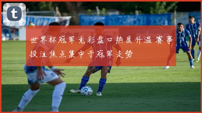 世界杯冠军竞彩盘口热度升温 赛事投注焦点集中于冠军走势