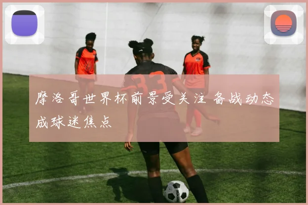 摩洛哥世界杯前景受关注 备战动态成球迷焦点